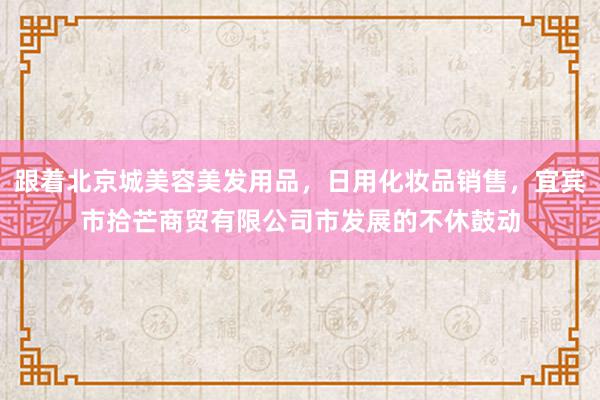 跟着北京城美容美发用品，日用化妆品销售，宜宾市拾芒商贸有限公司市发展的不休鼓动