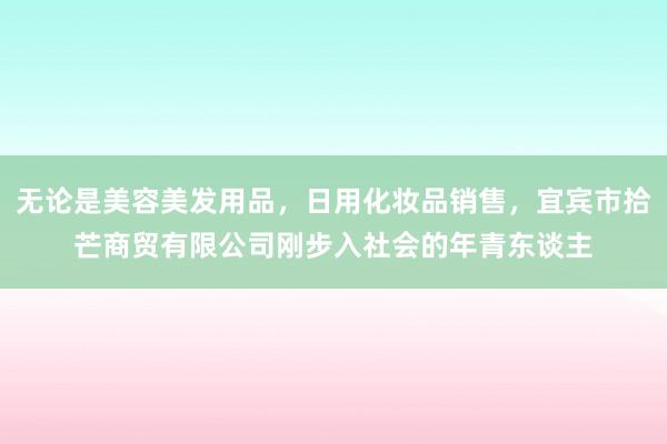 无论是美容美发用品，日用化妆品销售，宜宾市拾芒商贸有限公司刚步入社会的年青东谈主