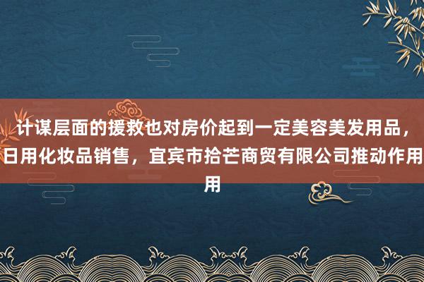 计谋层面的援救也对房价起到一定美容美发用品,日用化妆品销售,宜宾市拾芒商贸有限公司推动作用