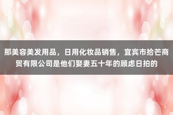 那美容美发用品,日用化妆品销售,宜宾市拾芒商贸有限公司是他们娶妻五十年的顾虑日拍的