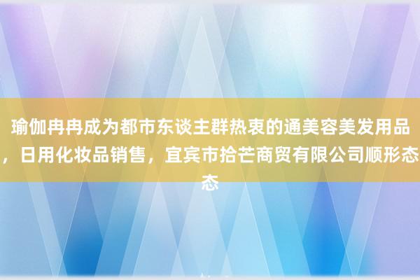瑜伽冉冉成为都市东谈主群热衷的通美容美发用品，日用化妆品销售，宜宾市拾芒商贸有限公司顺形态