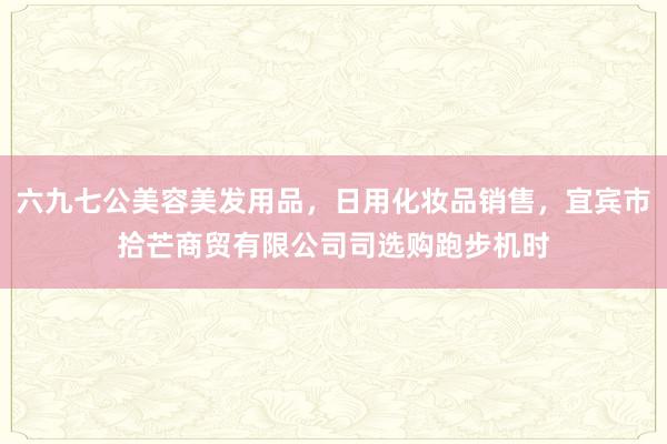 六九七公美容美发用品，日用化妆品销售，宜宾市拾芒商贸有限公司司选购跑步机时